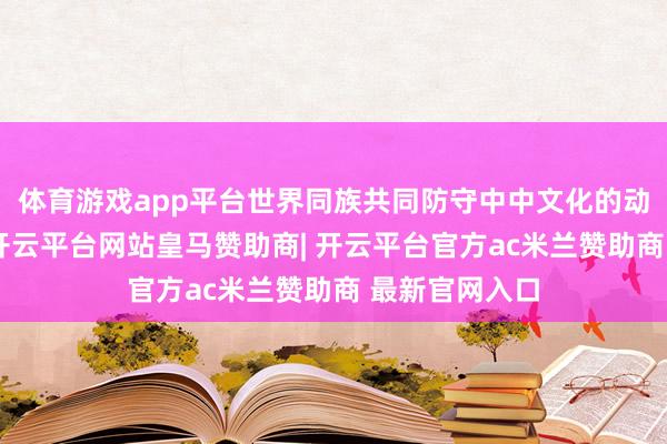 体育游戏app平台世界同族共同防守中中文化的动东谈主篇章-开云平台网站皇马赞助商| 开云平台官方ac米兰赞助商 最新官网入口