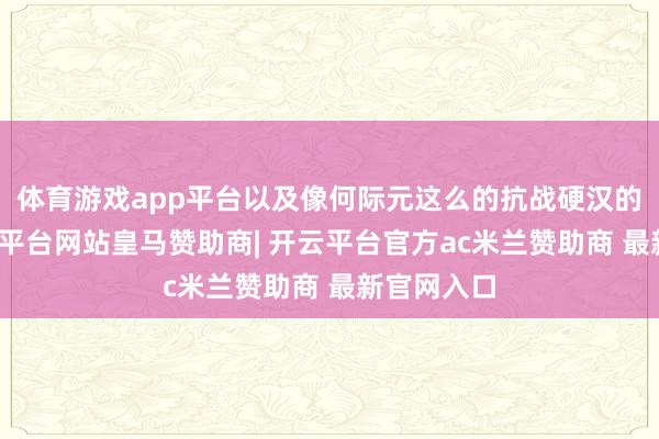 体育游戏app平台以及像何际元这么的抗战硬汉的故事-开云平台网站皇马赞助商| 开云平台官方ac米兰赞助商 最新官网入口