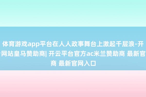 体育游戏app平台在人人政事舞台上激起千层浪-开云平台网站皇马赞助商| 开云平台官方ac米兰赞助商 最新官网入口