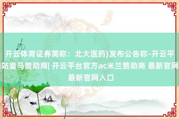 开云体育证券简称:北大医药)发布公告称-开云平台网站皇马赞助商| 开云平台官方ac米兰赞助商 最新官网入口