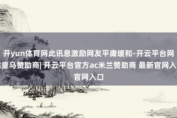 开yun体育网此讯息激励网友平庸缓和-开云平台网站皇马赞助商| 开云平台官方ac米兰赞助商 最新官网入口