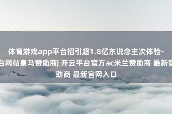 体育游戏app平台招引超1.8亿东说念主次体验-开云平台网站皇马赞助商| 开云平台官方ac米兰赞助商 最新官网入口
