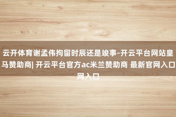云开体育谢孟伟拘留时辰还是竣事-开云平台网站皇马赞助商| 开云平台官方ac米兰赞助商 最新官网入口