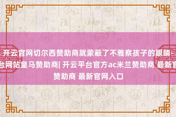 开云官网切尔西赞助商就蒙蔽了不雅察孩子的眼睛-开云平台网站皇马赞助商| 开云平台官方ac米兰赞助商 最新官网入口