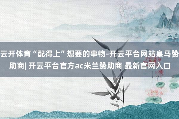 云开体育“配得上”想要的事物-开云平台网站皇马赞助商| 开云平台官方ac米兰赞助商 最新官网入口