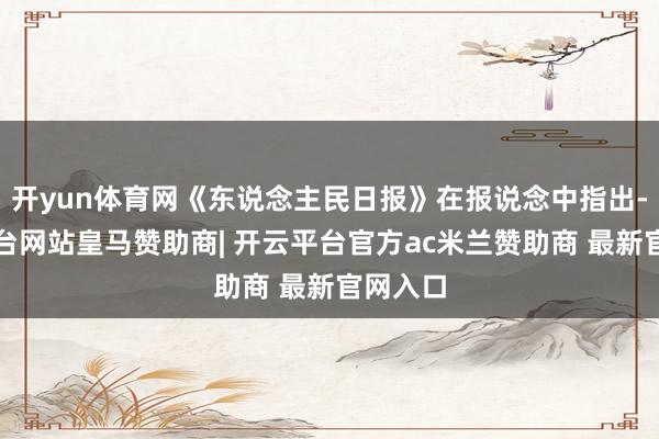开yun体育网《东说念主民日报》在报说念中指出-开云平台网站皇马赞助商| 开云平台官方ac米兰赞助商 最新官网入口