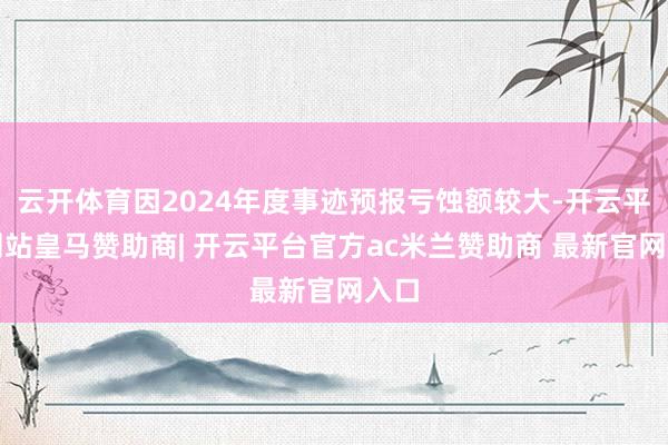 云开体育因2024年度事迹预报亏蚀额较大-开云平台网站皇马赞助商| 开云平台官方ac米兰赞助商 最新官网入口