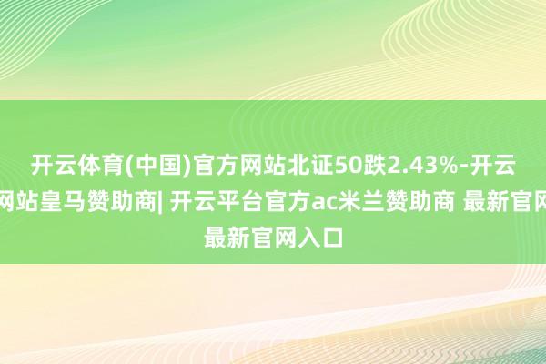 开云体育(中国)官方网站北证50跌2.43%-开云平台网站皇马赞助商| 开云平台官方ac米兰赞助商 最新官网入口