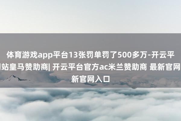 体育游戏app平台13张罚单罚了500多万-开云平台网站皇马赞助商| 开云平台官方ac米兰赞助商 最新官网入口