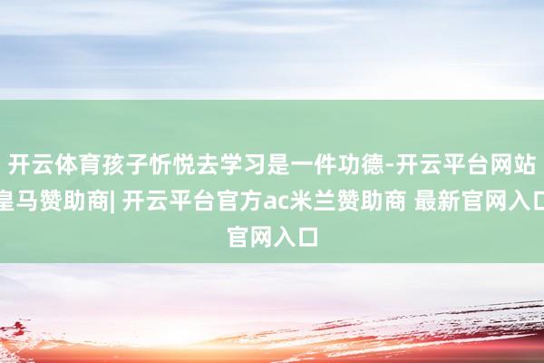 开云体育孩子忻悦去学习是一件功德-开云平台网站皇马赞助商| 开云平台官方ac米兰赞助商 最新官网入口