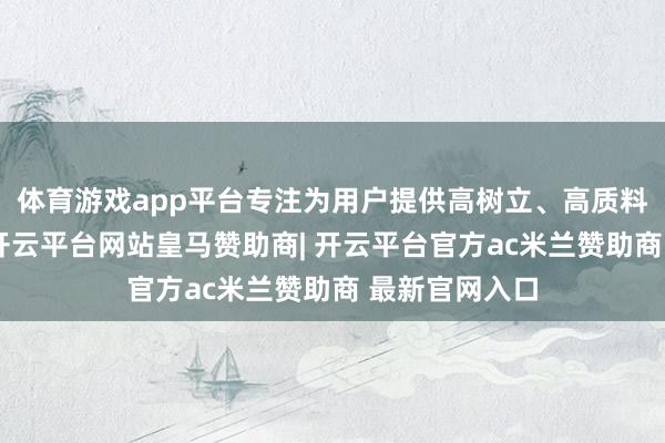 体育游戏app平台专注为用户提供高树立、高质料家具的公司-开云平台网站皇马赞助商| 开云平台官方ac米兰赞助商 最新官网入口