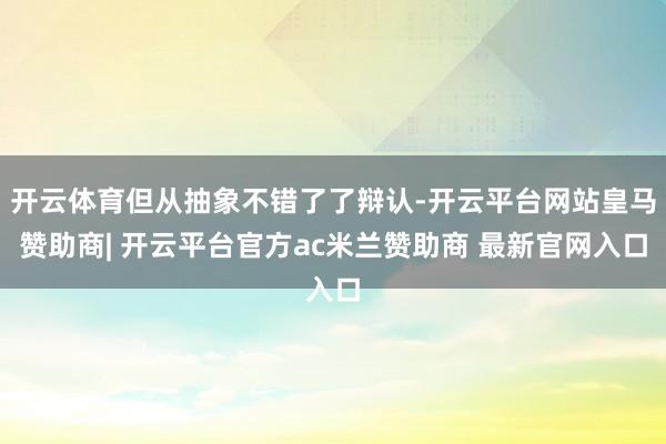 开云体育但从抽象不错了了辩认-开云平台网站皇马赞助商| 开云平台官方ac米兰赞助商 最新官网入口