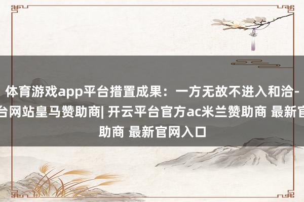 体育游戏app平台措置成果:一方无故不进入和洽-开云平台网站皇马赞助商| 开云平台官方ac米兰赞助商 最新官网入口