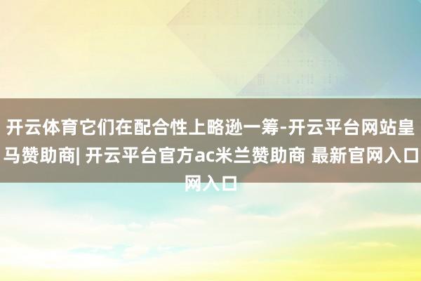 开云体育它们在配合性上略逊一筹-开云平台网站皇马赞助商| 开云平台官方ac米兰赞助商 最新官网入口