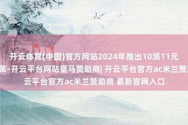 开云体育(中国)官方网站2024年推出10派11元(含税)的高分成决策-开云平台网站皇马赞助商| 开云平台官方ac米兰赞助商 最新官网入口