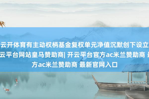 云开体育有主动权柄基金复权单元净值沉默创下设立来新记录-开云平台网站皇马赞助商| 开云平台官方ac米兰赞助商 最新官网入口