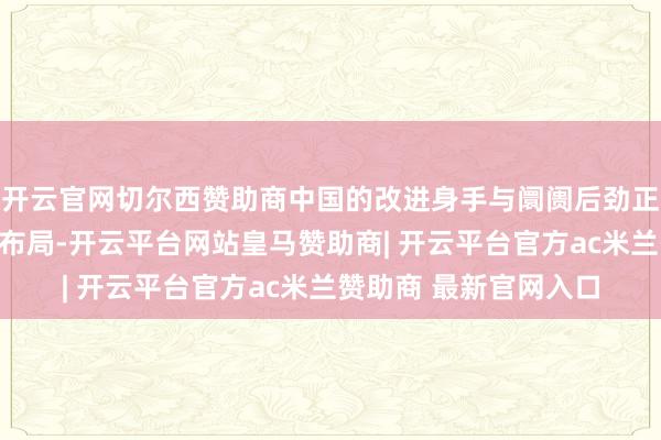 开云官网切尔西赞助商中国的改进身手与阛阓后劲正在潜入影响公司群众布局-开云平台网站皇马赞助商| 开云平台官方ac米兰赞助商 最新官网入口