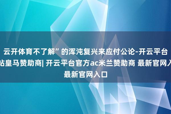 云开体育不了解”的浑沌复兴来应付公论-开云平台网站皇马赞助商| 开云平台官方ac米兰赞助商 最新官网入口