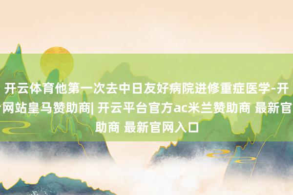 开云体育他第一次去中日友好病院进修重症医学-开云平台网站皇马赞助商| 开云平台官方ac米兰赞助商 最新官网入口