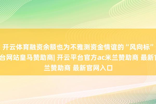 开云体育融资余额也为不雅测资金情谊的“风向标”-开云平台网站皇马赞助商| 开云平台官方ac米兰赞助商 最新官网入口
