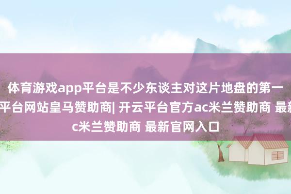 体育游戏app平台是不少东谈主对这片地盘的第一印象-开云平台网站皇马赞助商| 开云平台官方ac米兰赞助商 最新官网入口