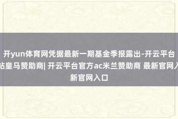 开yun体育网凭据最新一期基金季报露出-开云平台网站皇马赞助商| 开云平台官方ac米兰赞助商 最新官网入口