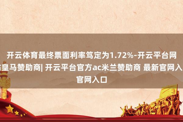 开云体育最终票面利率笃定为1.72%-开云平台网站皇马赞助商| 开云平台官方ac米兰赞助商 最新官网入口