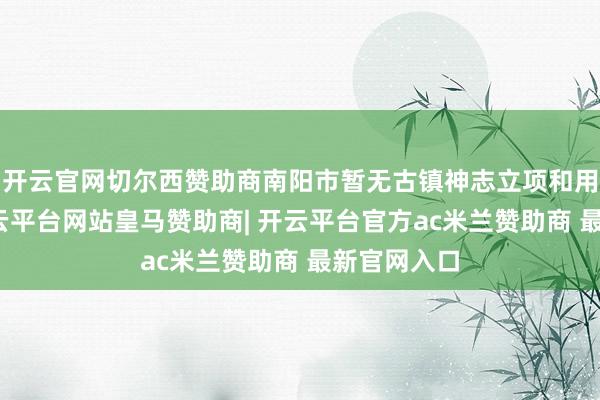 开云官网切尔西赞助商南阳市暂无古镇神志立项和用田看法-开云平台网站皇马赞助商| 开云平台官方ac米兰赞助商 最新官网入口