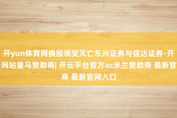 开yun体育网换股领受灭亡东兴证券与信达证券-开云平台网站皇马赞助商| 开云平台官方ac米兰赞助商 最新官网入口