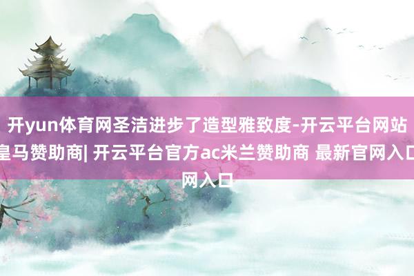 开yun体育网圣洁进步了造型雅致度-开云平台网站皇马赞助商| 开云平台官方ac米兰赞助商 最新官网入口