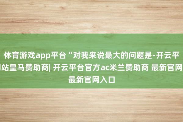 体育游戏app平台“对我来说最大的问题是-开云平台网站皇马赞助商| 开云平台官方ac米兰赞助商 最新官网入口