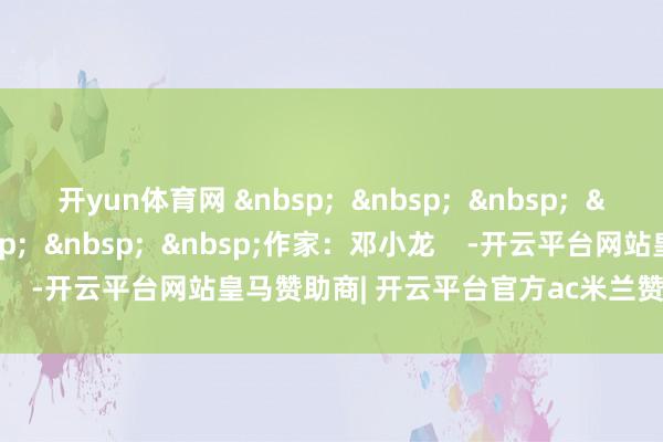 开yun体育网 &nbsp;  &nbsp;  &nbsp;  &nbsp;  &nbsp;  &nbsp;  &nbsp;  &nbsp;作家：邓小龙    -开云平台网站皇马赞助商| 开云平台官方ac米兰赞助商 最新官网入口