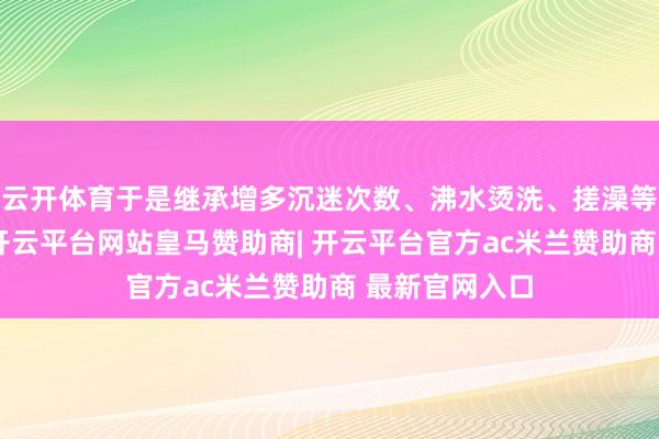 云开体育于是继承增多沉迷次数、沸水烫洗、搓澡等材干来止痒-开云平台网站皇马赞助商| 开云平台官方ac米兰赞助商 最新官网入口