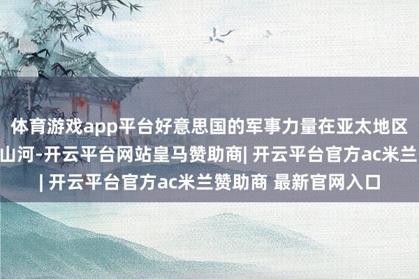 体育游戏app平台好意思国的军事力量在亚太地区结合的界限已近半壁山河-开云平台网站皇马赞助商| 开云平台官方ac米兰赞助商 最新官网入口