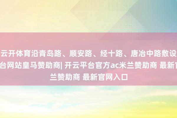 云开体育沿青岛路、顺安路、经十路、唐冶中路敷设-开云平台网站皇马赞助商| 开云平台官方ac米兰赞助商 最新官网入口