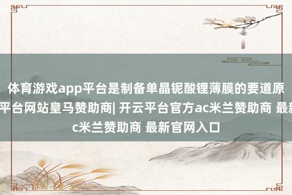 体育游戏app平台是制备单晶铌酸锂薄膜的要道原材料-开云平台网站皇马赞助商| 开云平台官方ac米兰赞助商 最新官网入口