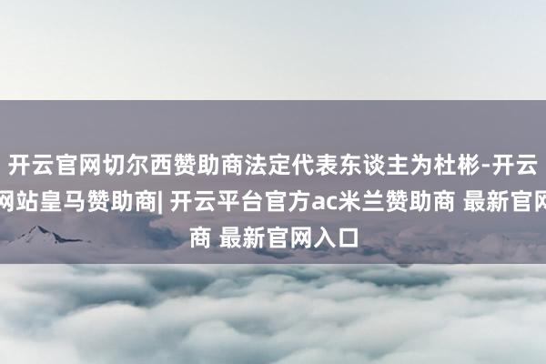 开云官网切尔西赞助商法定代表东谈主为杜彬-开云平台网站皇马赞助商| 开云平台官方ac米兰赞助商 最新官网入口