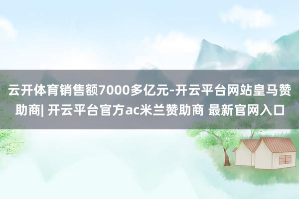 云开体育销售额7000多亿元-开云平台网站皇马赞助商| 开云平台官方ac米兰赞助商 最新官网入口