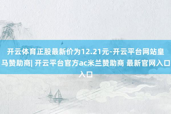 开云体育正股最新价为12.21元-开云平台网站皇马赞助商| 开云平台官方ac米兰赞助商 最新官网入口