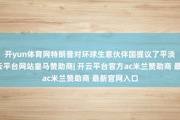 开yun体育网特朗普对环球生意伙伴国提议了平淡的关税-开云平台网站皇马赞助商| 开云平台官方ac米兰赞助商 最新官网入口