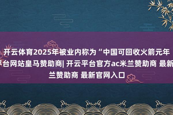 开云体育2025年被业内称为“中国可回收火箭元年”-开云平台网站皇马赞助商| 开云平台官方ac米兰赞助商 最新官网入口