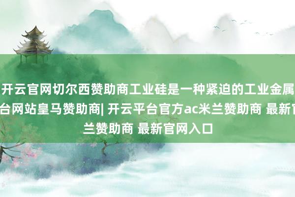 开云官网切尔西赞助商工业硅是一种紧迫的工业金属-开云平台网站皇马赞助商| 开云平台官方ac米兰赞助商 最新官网入口
