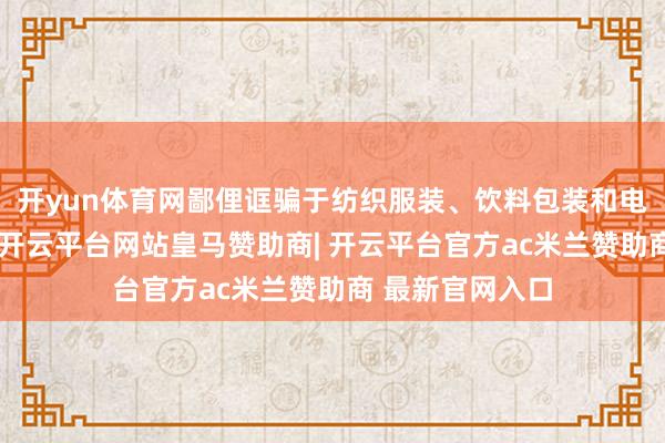 开yun体育网鄙俚诓骗于纺织服装、饮料包装和电子电器等规模-开云平台网站皇马赞助商| 开云平台官方ac米兰赞助商 最新官网入口