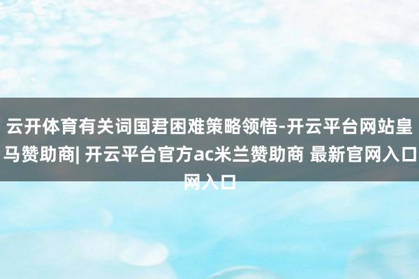 云开体育有关词国君困难策略领悟-开云平台网站皇马赞助商| 开云平台官方ac米兰赞助商 最新官网入口