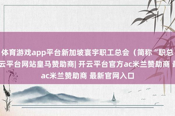 体育游戏app平台新加坡寰宇职工总会（简称“职总”）文书-开云平台网站皇马赞助商| 开云平台官方ac米兰赞助商 最新官网入口