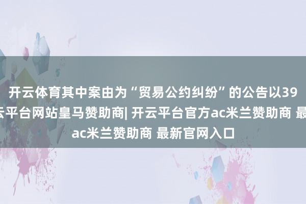 开云体育其中案由为“贸易公约纠纷”的公告以39则居首-开云平台网站皇马赞助商| 开云平台官方ac米兰赞助商 最新官网入口