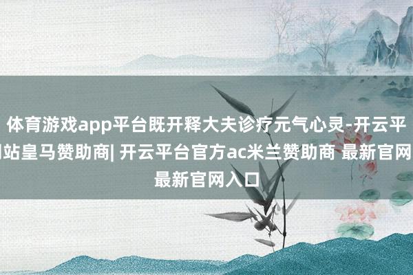 体育游戏app平台既开释大夫诊疗元气心灵-开云平台网站皇马赞助商| 开云平台官方ac米兰赞助商 最新官网入口