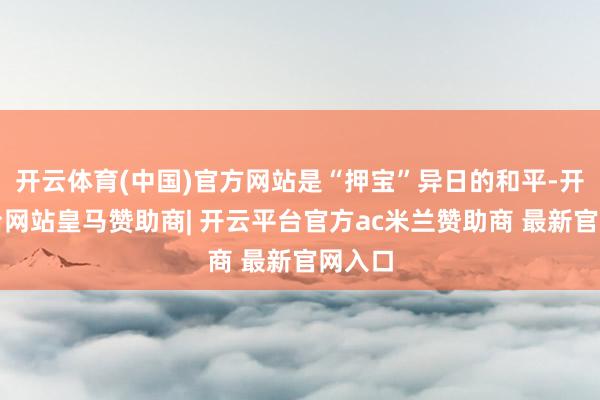 开云体育(中国)官方网站是“押宝”异日的和平-开云平台网站皇马赞助商| 开云平台官方ac米兰赞助商 最新官网入口