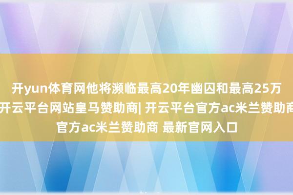 开yun体育网他将濒临最高20年幽囚和最高25万好意思元罚金-开云平台网站皇马赞助商| 开云平台官方ac米兰赞助商 最新官网入口