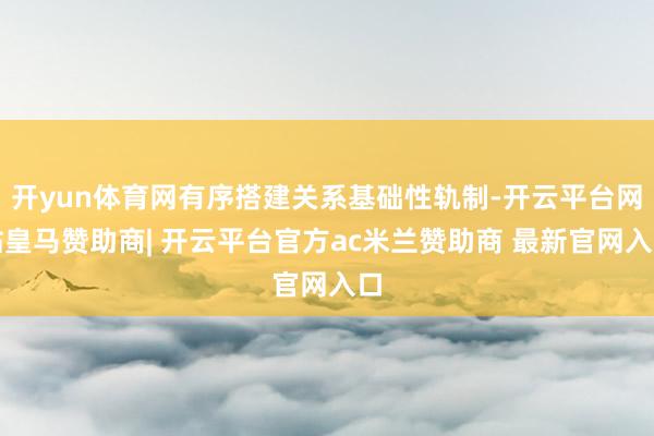 开yun体育网有序搭建关系基础性轨制-开云平台网站皇马赞助商| 开云平台官方ac米兰赞助商 最新官网入口